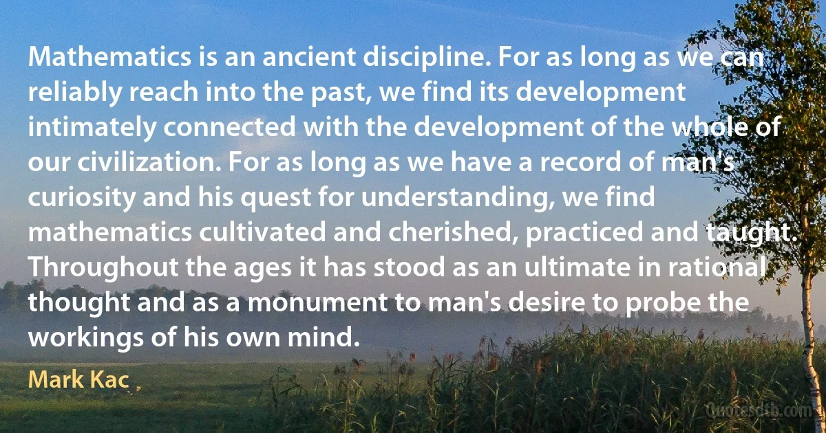 Mathematics is an ancient discipline. For as long as we can reliably reach into the past, we find its development intimately connected with the development of the whole of our civilization. For as long as we have a record of man's curiosity and his quest for understanding, we find mathematics cultivated and cherished, practiced and taught. Throughout the ages it has stood as an ultimate in rational thought and as a monument to man's desire to probe the workings of his own mind. (Mark Kac)
