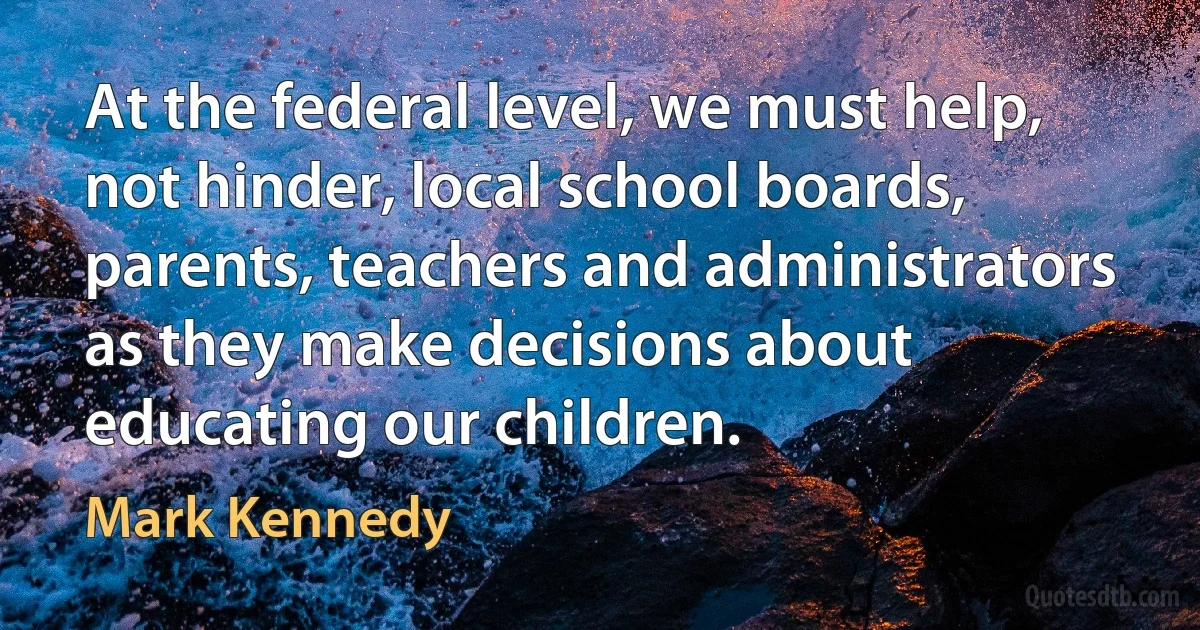 At the federal level, we must help, not hinder, local school boards, parents, teachers and administrators as they make decisions about educating our children. (Mark Kennedy)