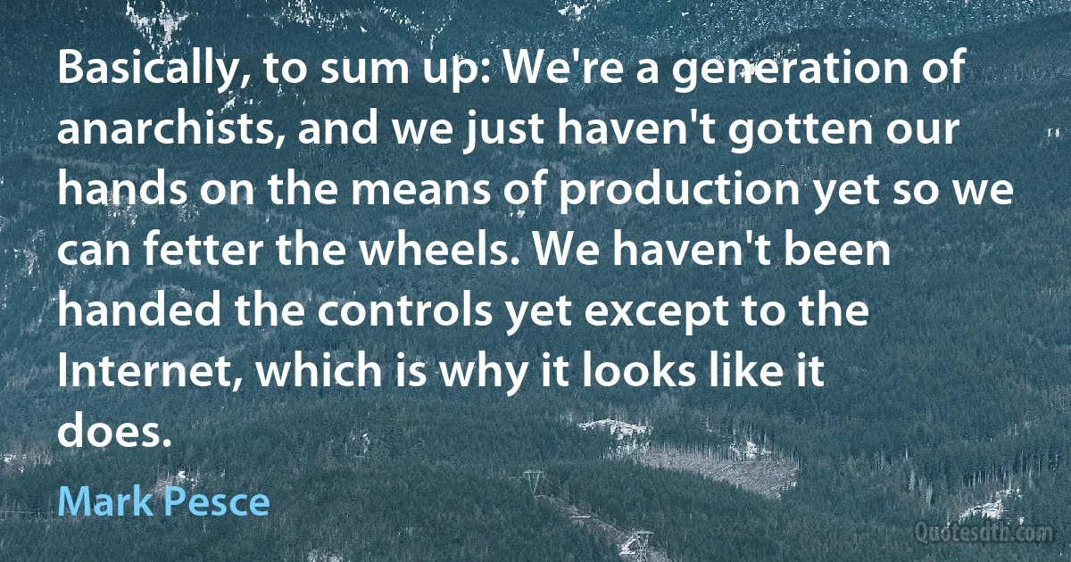 Basically, to sum up: We're a generation of anarchists, and we just haven't gotten our hands on the means of production yet so we can fetter the wheels. We haven't been handed the controls yet except to the Internet, which is why it looks like it does. (Mark Pesce)