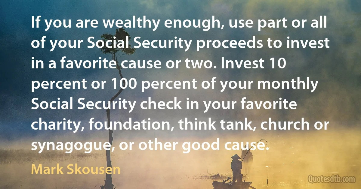 If you are wealthy enough, use part or all of your Social Security proceeds to invest in a favorite cause or two. Invest 10 percent or 100 percent of your monthly Social Security check in your favorite charity, foundation, think tank, church or synagogue, or other good cause. (Mark Skousen)