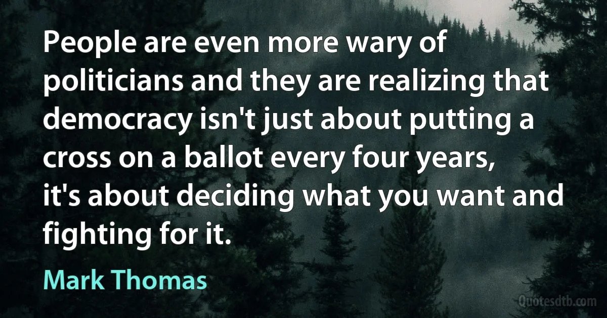 People are even more wary of politicians and they are realizing that democracy isn't just about putting a cross on a ballot every four years, it's about deciding what you want and fighting for it. (Mark Thomas)