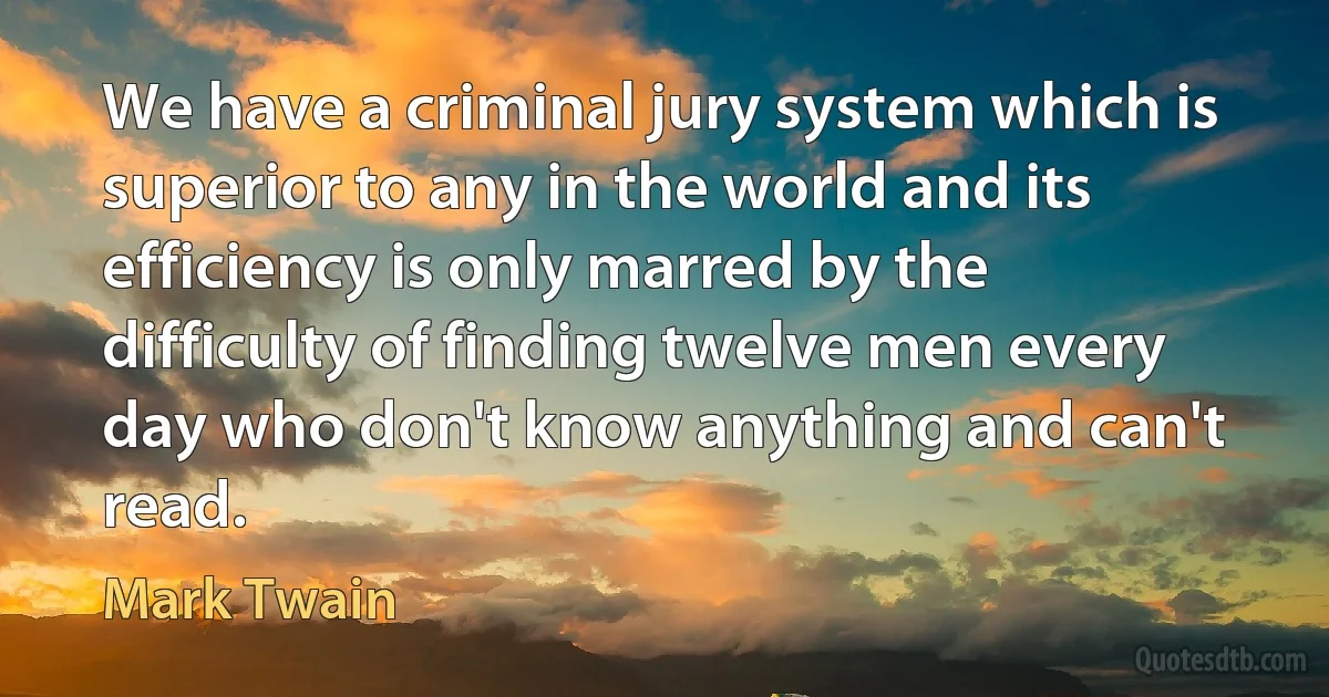 We have a criminal jury system which is superior to any in the world and its efficiency is only marred by the difficulty of finding twelve men every day who don't know anything and can't read. (Mark Twain)