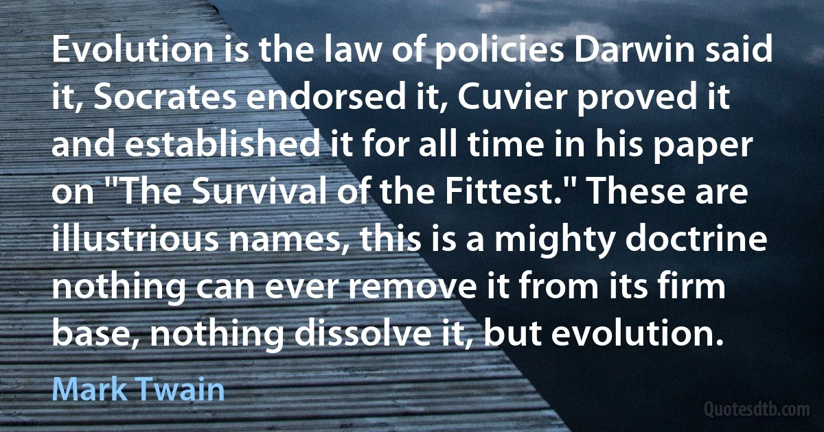 Evolution is the law of policies Darwin said it, Socrates endorsed it, Cuvier proved it and established it for all time in his paper on ''The Survival of the Fittest.'' These are illustrious names, this is a mighty doctrine nothing can ever remove it from its firm base, nothing dissolve it, but evolution. (Mark Twain)