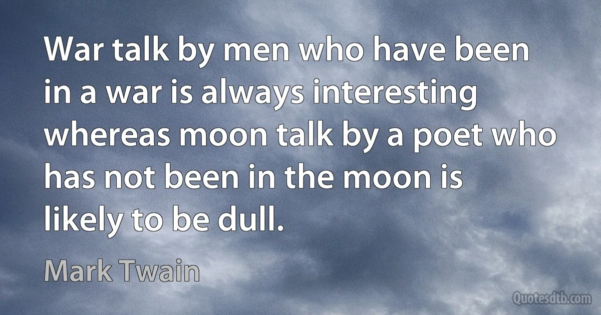 War talk by men who have been in a war is always interesting whereas moon talk by a poet who has not been in the moon is likely to be dull. (Mark Twain)