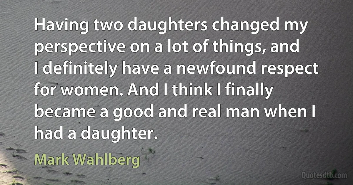 Having two daughters changed my perspective on a lot of things, and I definitely have a newfound respect for women. And I think I finally became a good and real man when I had a daughter. (Mark Wahlberg)