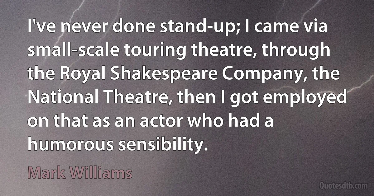 I've never done stand-up; I came via small-scale touring theatre, through the Royal Shakespeare Company, the National Theatre, then I got employed on that as an actor who had a humorous sensibility. (Mark Williams)