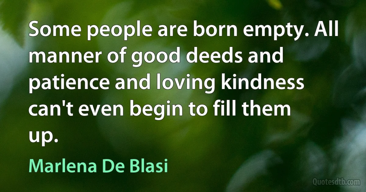 Some people are born empty. All manner of good deeds and patience and loving kindness can't even begin to fill them up. (Marlena De Blasi)