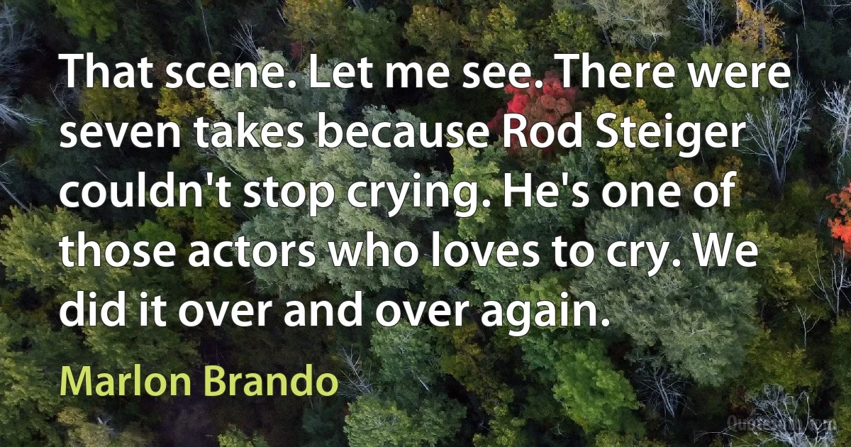 That scene. Let me see. There were seven takes because Rod Steiger couldn't stop crying. He's one of those actors who loves to cry. We did it over and over again. (Marlon Brando)