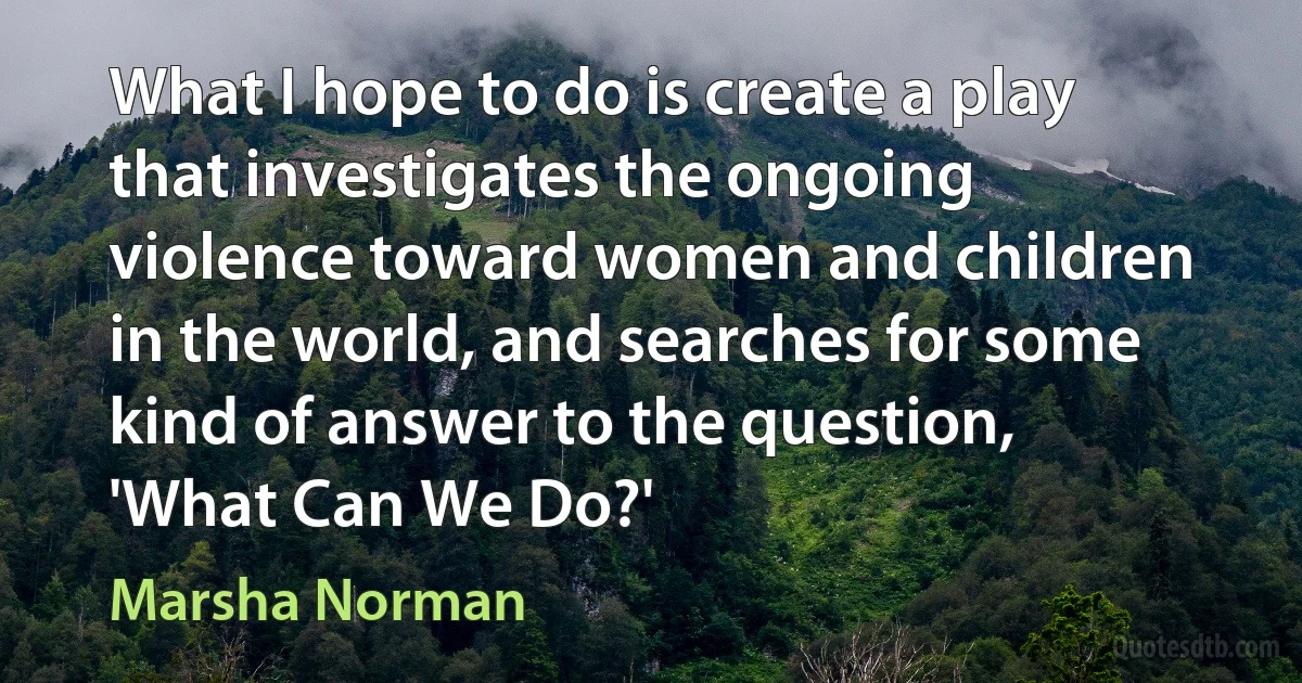 What I hope to do is create a play that investigates the ongoing violence toward women and children in the world, and searches for some kind of answer to the question, 'What Can We Do?' (Marsha Norman)