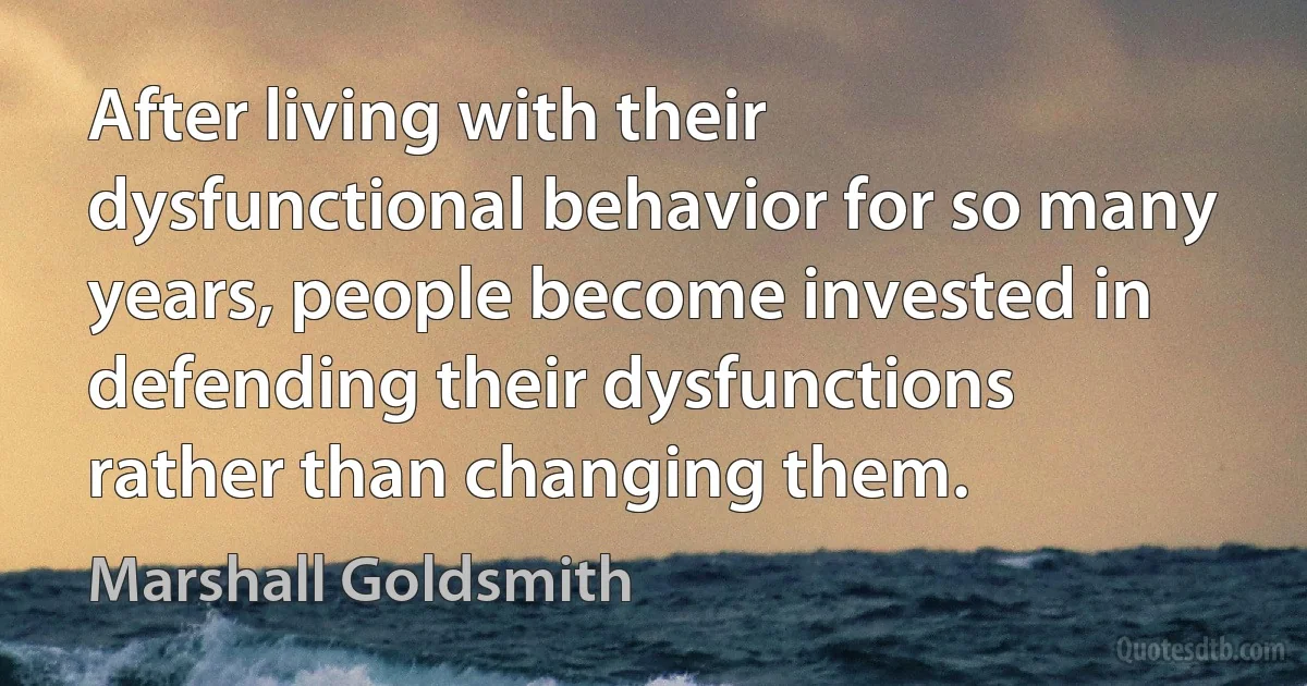 After living with their dysfunctional behavior for so many years, people become invested in defending their dysfunctions rather than changing them. (Marshall Goldsmith)