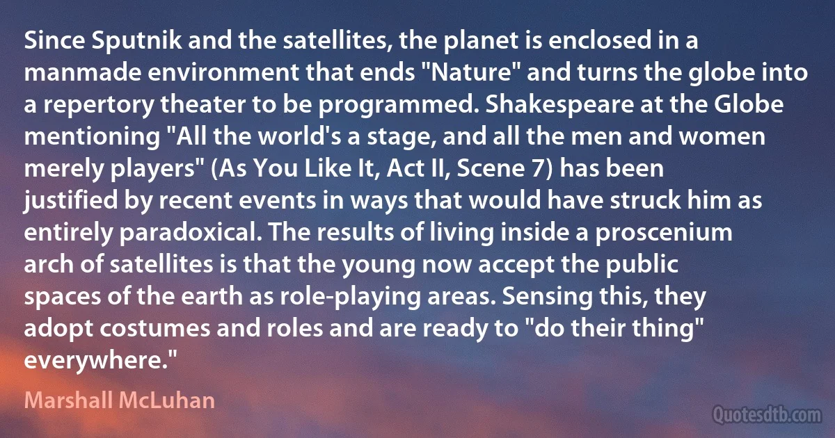 Since Sputnik and the satellites, the planet is enclosed in a manmade environment that ends "Nature" and turns the globe into a repertory theater to be programmed. Shakespeare at the Globe mentioning "All the world's a stage, and all the men and women merely players" (As You Like It, Act II, Scene 7) has been justified by recent events in ways that would have struck him as entirely paradoxical. The results of living inside a proscenium arch of satellites is that the young now accept the public spaces of the earth as role-playing areas. Sensing this, they adopt costumes and roles and are ready to "do their thing" everywhere." (Marshall McLuhan)