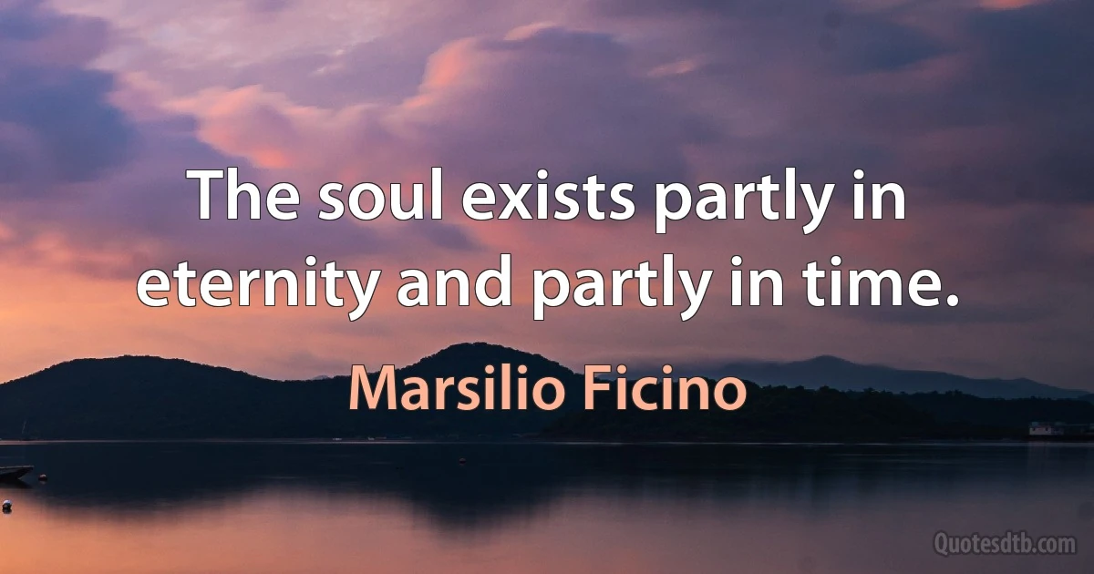 The soul exists partly in eternity and partly in time. (Marsilio Ficino)