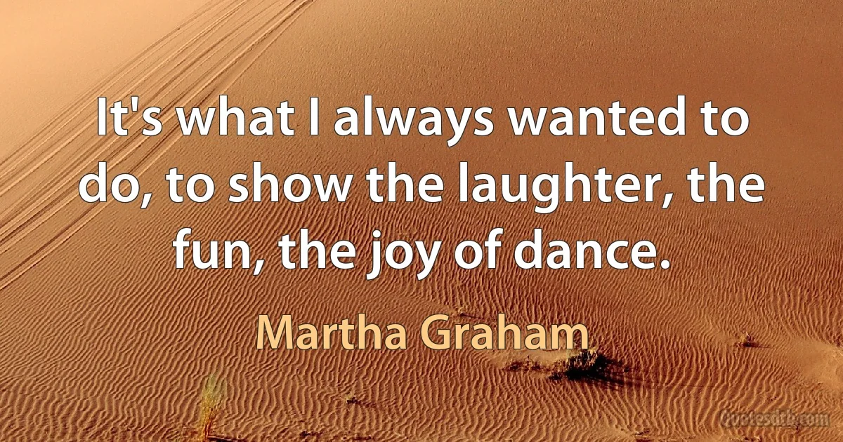 It's what I always wanted to do, to show the laughter, the fun, the joy of dance. (Martha Graham)