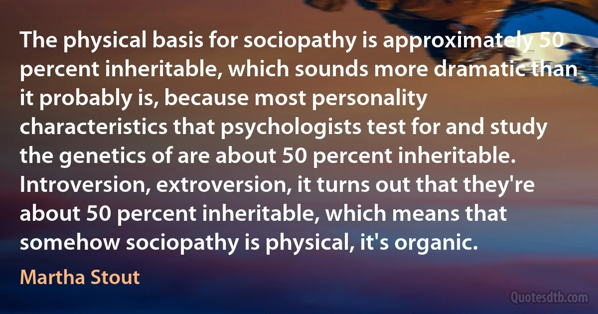 The physical basis for sociopathy is approximately 50 percent inheritable, which sounds more dramatic than it probably is, because most personality characteristics that psychologists test for and study the genetics of are about 50 percent inheritable. Introversion, extroversion, it turns out that they're about 50 percent inheritable, which means that somehow sociopathy is physical, it's organic. (Martha Stout)