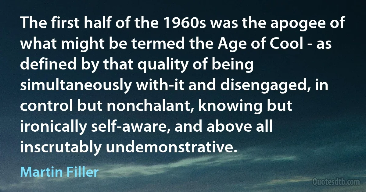 The first half of the 1960s was the apogee of what might be termed the Age of Cool - as defined by that quality of being simultaneously with-it and disengaged, in control but nonchalant, knowing but ironically self-aware, and above all inscrutably undemonstrative. (Martin Filler)