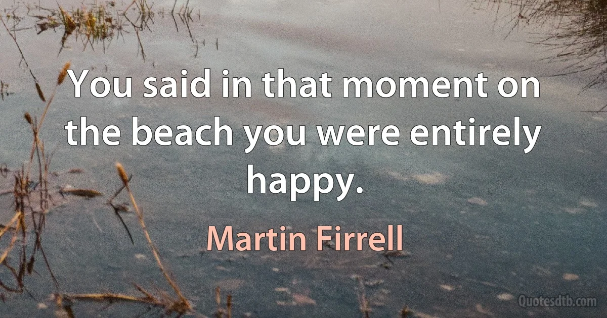 You said in that moment on the beach you were entirely happy. (Martin Firrell)