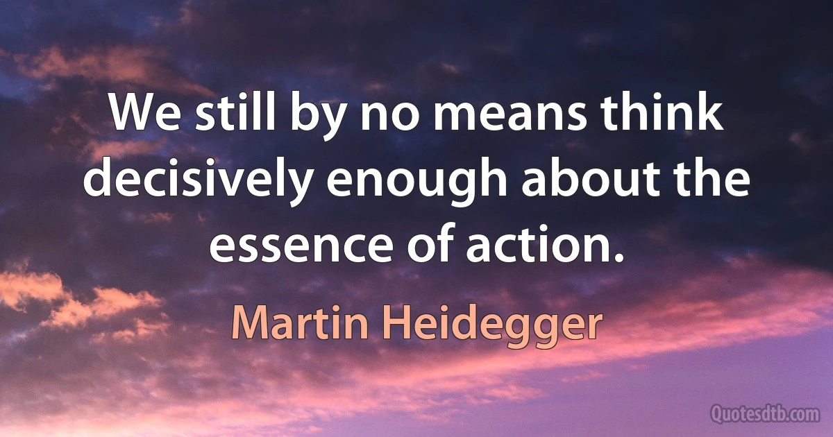 We still by no means think decisively enough about the essence of action. (Martin Heidegger)