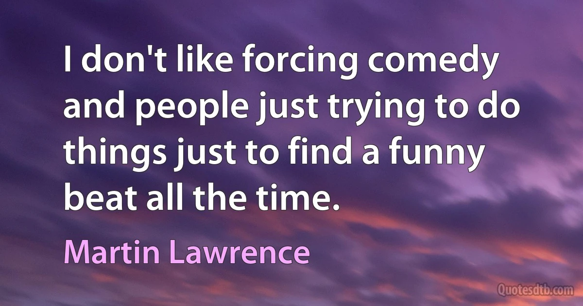 I don't like forcing comedy and people just trying to do things just to find a funny beat all the time. (Martin Lawrence)