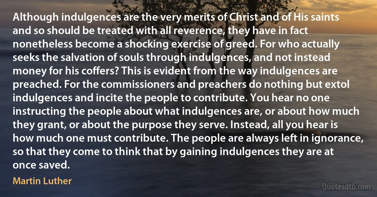 Although indulgences are the very merits of Christ and of His saints and so should be treated with all reverence, they have in fact nonetheless become a shocking exercise of greed. For who actually seeks the salvation of souls through indulgences, and not instead money for his coffers? This is evident from the way indulgences are preached. For the commissioners and preachers do nothing but extol indulgences and incite the people to contribute. You hear no one instructing the people about what indulgences are, or about how much they grant, or about the purpose they serve. Instead, all you hear is how much one must contribute. The people are always left in ignorance, so that they come to think that by gaining indulgences they are at once saved. (Martin Luther)