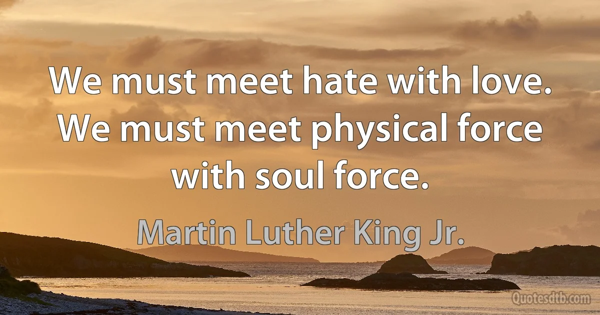 We must meet hate with love. We must meet physical force with soul force. (Martin Luther King Jr.)