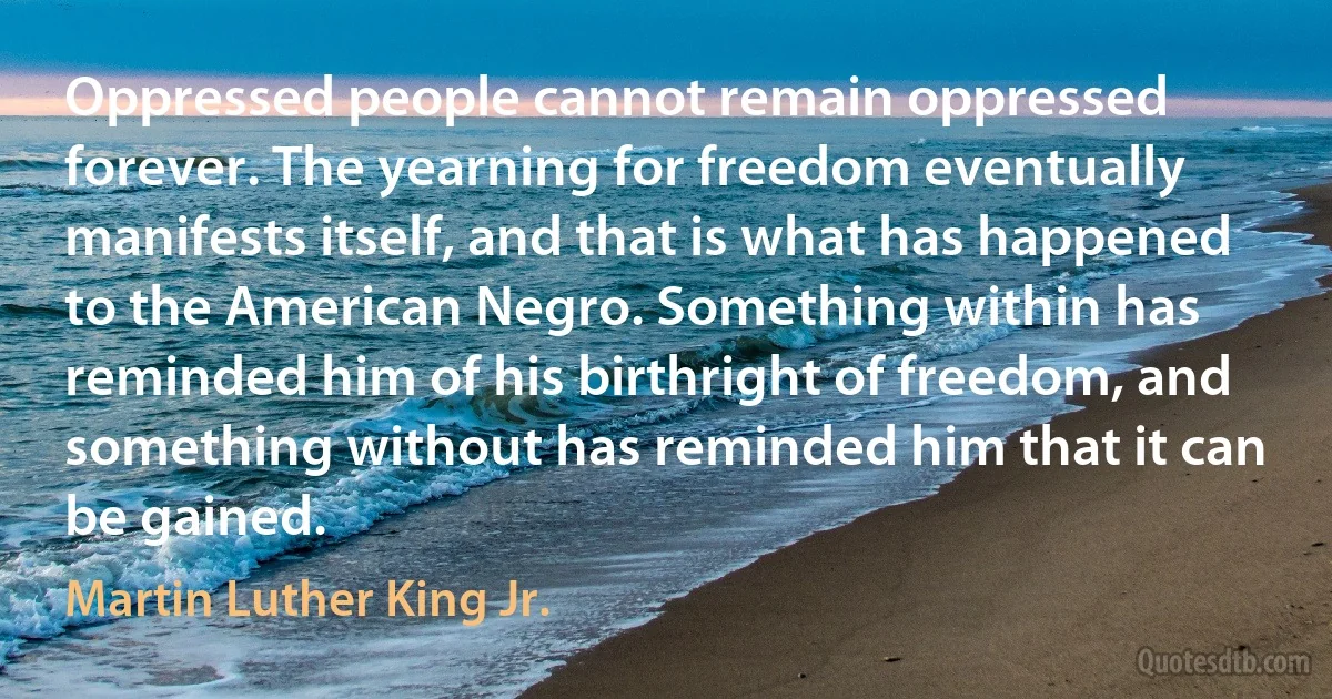 Oppressed people cannot remain oppressed forever. The yearning for freedom eventually manifests itself, and that is what has happened to the American Negro. Something within has reminded him of his birthright of freedom, and something without has reminded him that it can be gained. (Martin Luther King Jr.)