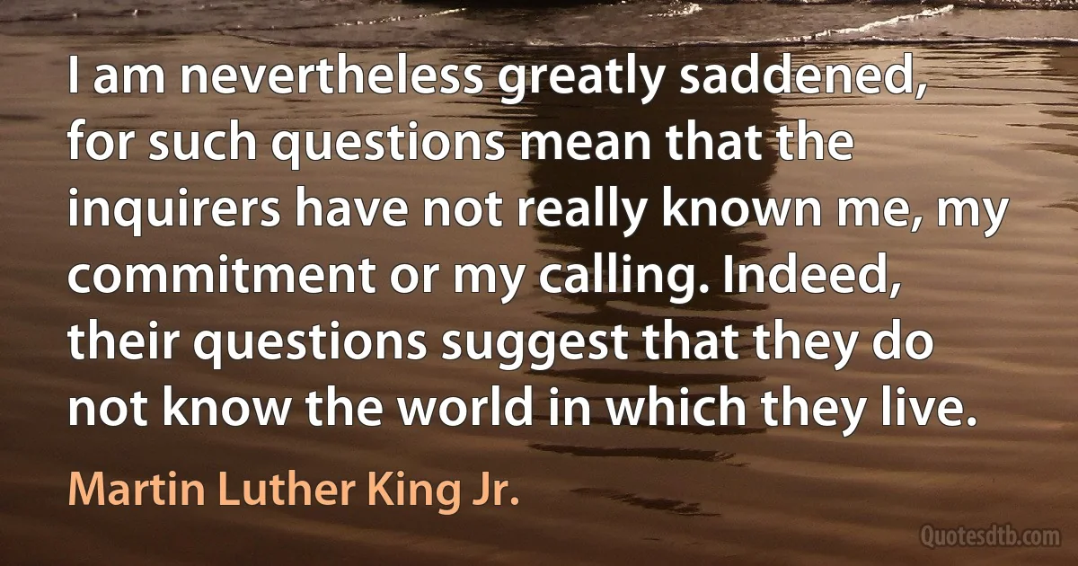 I am nevertheless greatly saddened, for such questions mean that the inquirers have not really known me, my commitment or my calling. Indeed, their questions suggest that they do not know the world in which they live. (Martin Luther King Jr.)