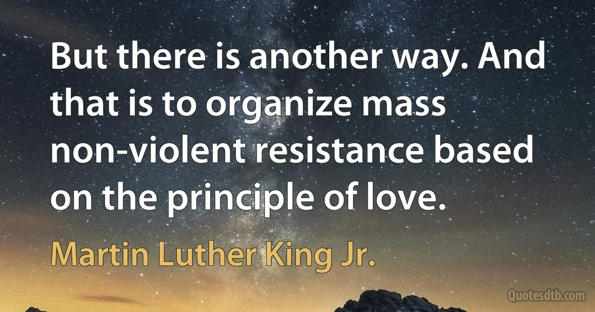 But there is another way. And that is to organize mass non-violent resistance based on the principle of love. (Martin Luther King Jr.)