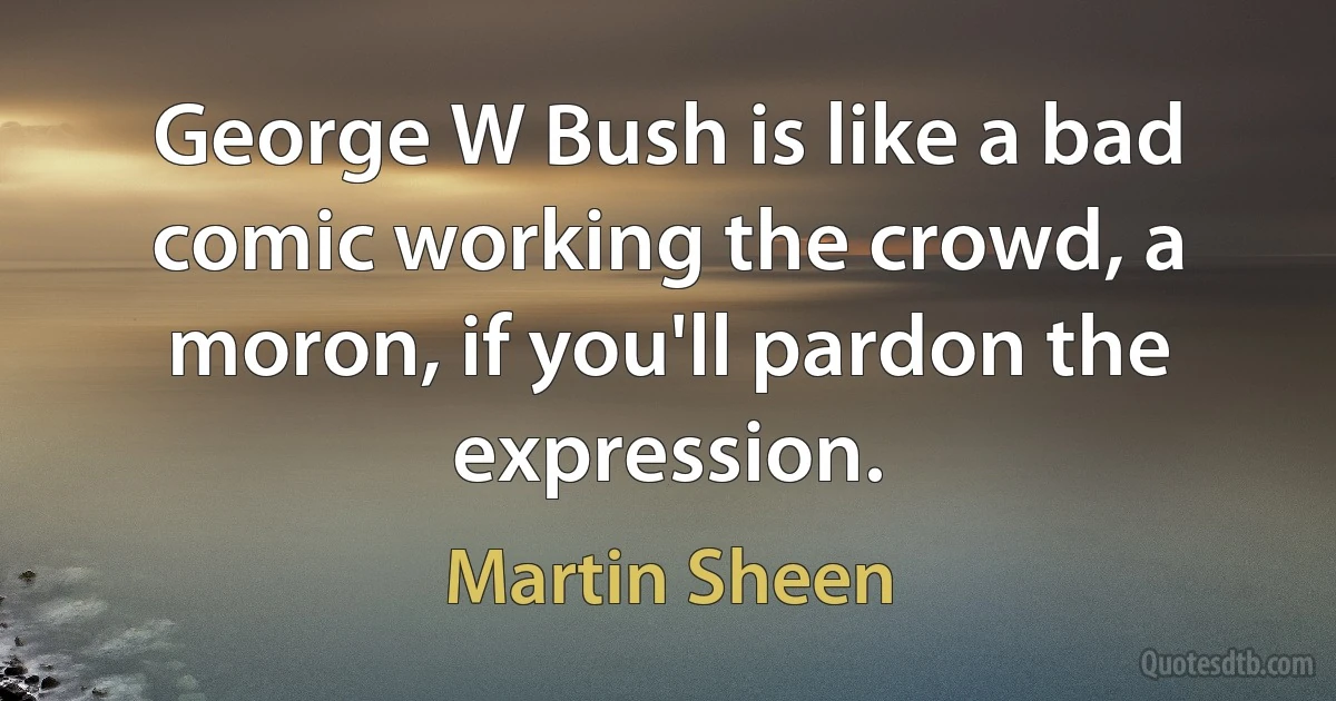 George W Bush is like a bad comic working the crowd, a moron, if you'll pardon the expression. (Martin Sheen)