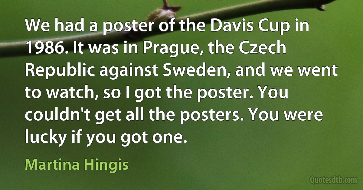 We had a poster of the Davis Cup in 1986. It was in Prague, the Czech Republic against Sweden, and we went to watch, so I got the poster. You couldn't get all the posters. You were lucky if you got one. (Martina Hingis)