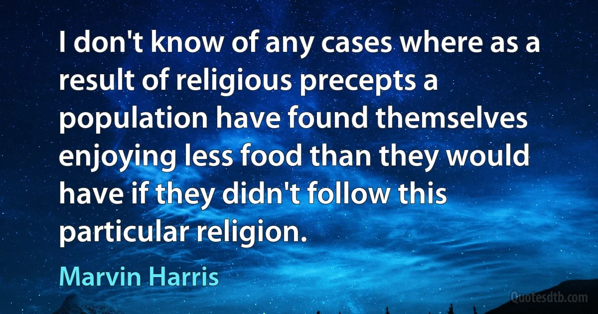 I don't know of any cases where as a result of religious precepts a population have found themselves enjoying less food than they would have if they didn't follow this particular religion. (Marvin Harris)