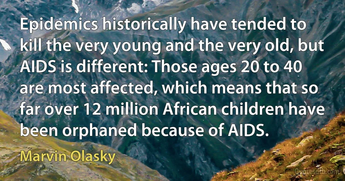 Epidemics historically have tended to kill the very young and the very old, but AIDS is different: Those ages 20 to 40 are most affected, which means that so far over 12 million African children have been orphaned because of AIDS. (Marvin Olasky)