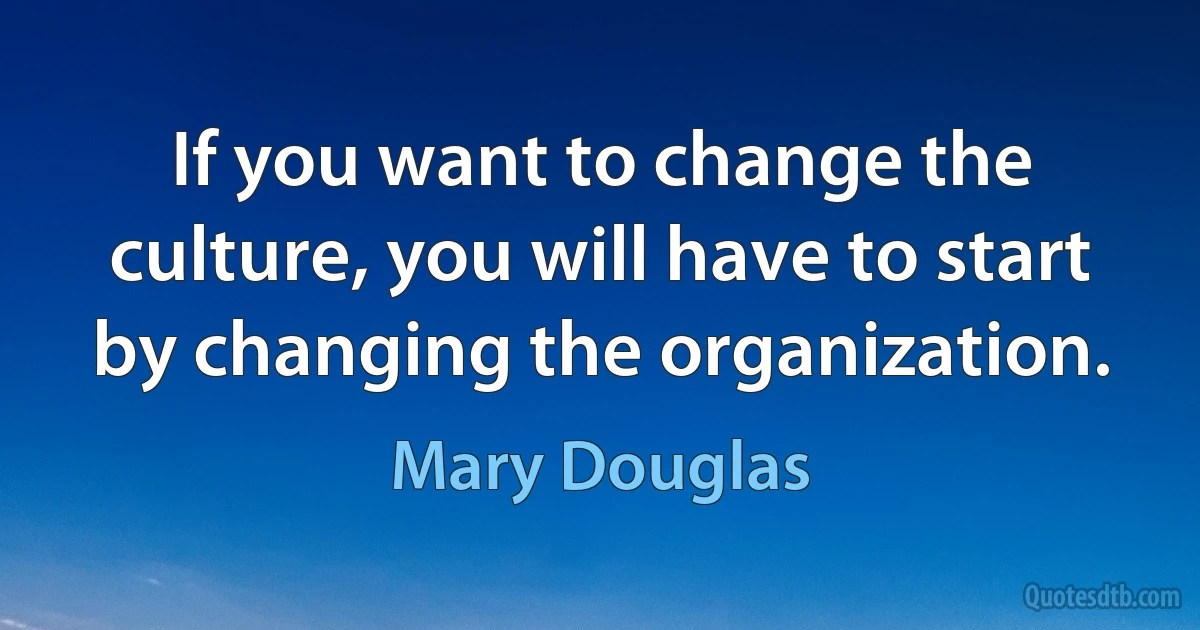 If you want to change the culture, you will have to start by changing the organization. (Mary Douglas)