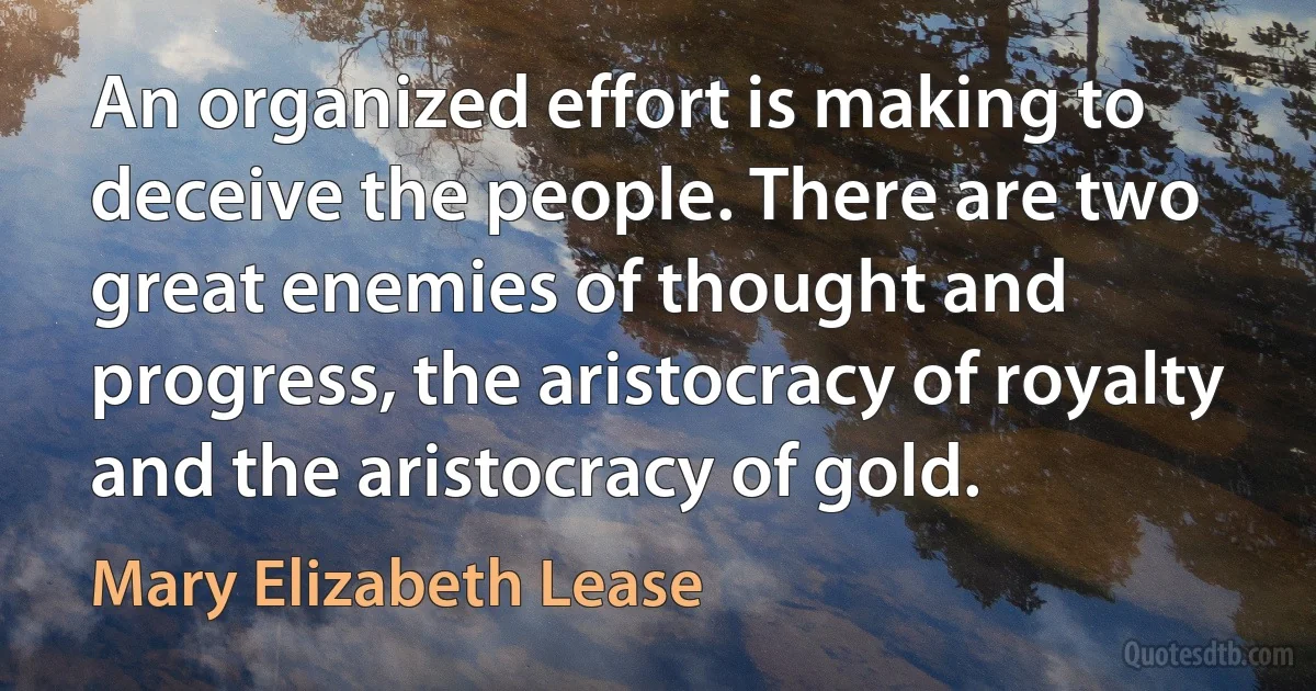 An organized effort is making to deceive the people. There are two great enemies of thought and progress, the aristocracy of royalty and the aristocracy of gold. (Mary Elizabeth Lease)