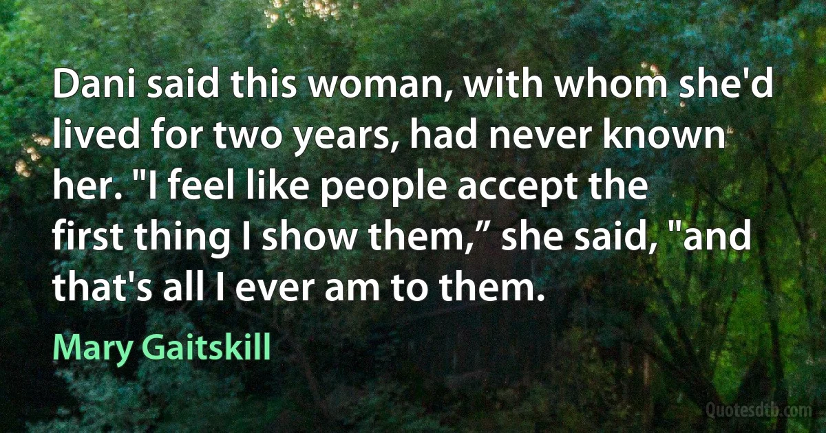 Dani said this woman, with whom she'd lived for two years, had never known her. "I feel like people accept the first thing I show them,” she said, "and that's all I ever am to them. (Mary Gaitskill)