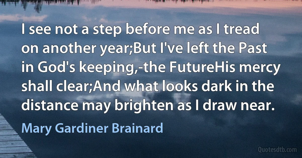 I see not a step before me as I tread on another year;But I've left the Past in God's keeping,-the FutureHis mercy shall clear;And what looks dark in the distance may brighten as I draw near. (Mary Gardiner Brainard)