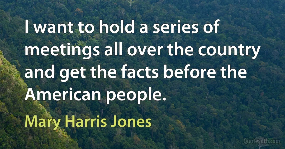 I want to hold a series of meetings all over the country and get the facts before the American people. (Mary Harris Jones)