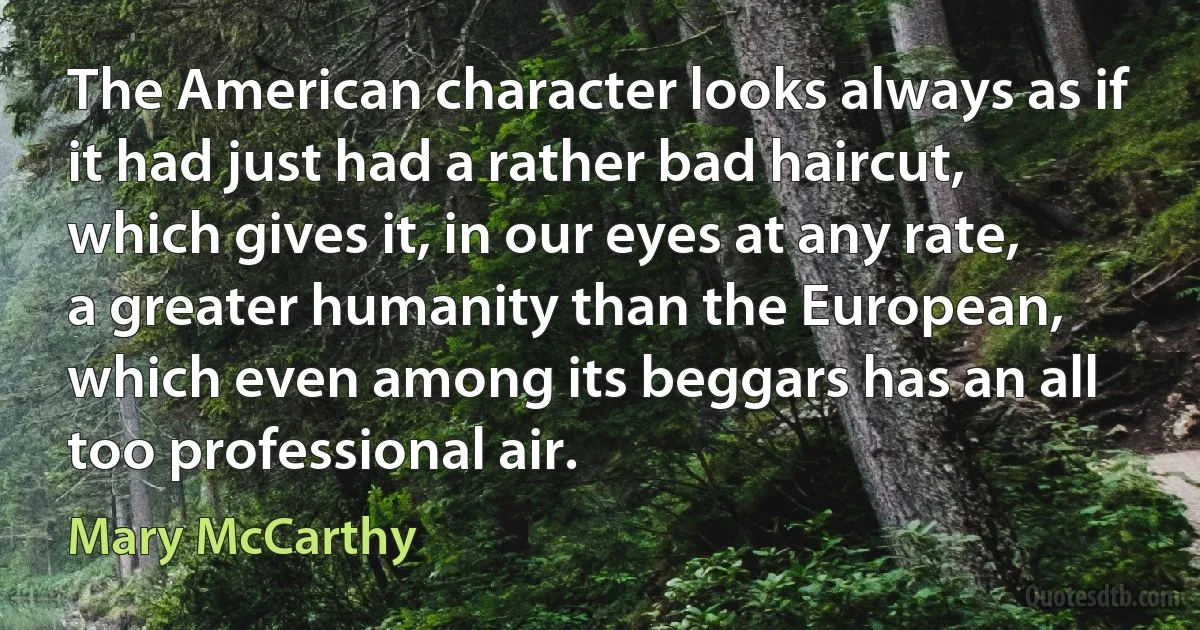 The American character looks always as if it had just had a rather bad haircut, which gives it, in our eyes at any rate, a greater humanity than the European, which even among its beggars has an all too professional air. (Mary McCarthy)