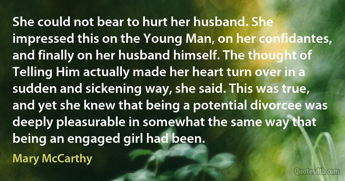 She could not bear to hurt her husband. She impressed this on the Young Man, on her confidantes, and finally on her husband himself. The thought of Telling Him actually made her heart turn over in a sudden and sickening way, she said. This was true, and yet she knew that being a potential divorcee was deeply pleasurable in somewhat the same way that being an engaged girl had been. (Mary McCarthy)