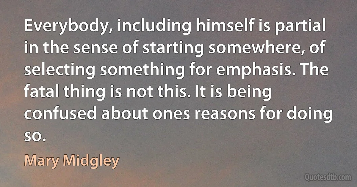 Everybody, including himself is partial in the sense of starting somewhere, of selecting something for emphasis. The fatal thing is not this. It is being confused about ones reasons for doing so. (Mary Midgley)