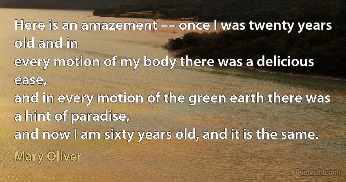 Here is an amazement –– once I was twenty years old and in
every motion of my body there was a delicious ease,
and in every motion of the green earth there was
a hint of paradise,
and now I am sixty years old, and it is the same. (Mary Oliver)