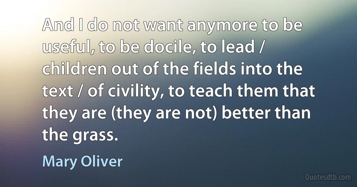 And I do not want anymore to be useful, to be docile, to lead / children out of the fields into the text / of civility, to teach them that they are (they are not) better than the grass. (Mary Oliver)