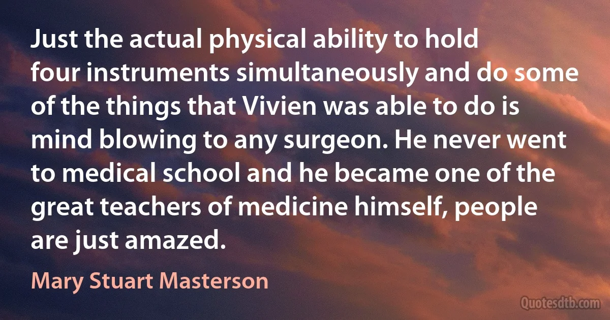 Just the actual physical ability to hold four instruments simultaneously and do some of the things that Vivien was able to do is mind blowing to any surgeon. He never went to medical school and he became one of the great teachers of medicine himself, people are just amazed. (Mary Stuart Masterson)