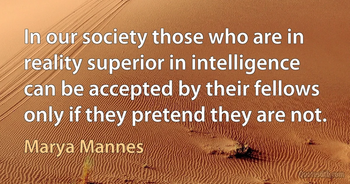 In our society those who are in reality superior in intelligence can be accepted by their fellows only if they pretend they are not. (Marya Mannes)