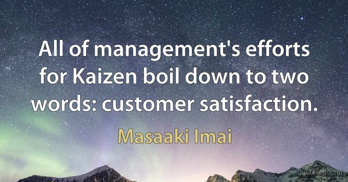 All of management's efforts for Kaizen boil down to two words: customer satisfaction. (Masaaki Imai)