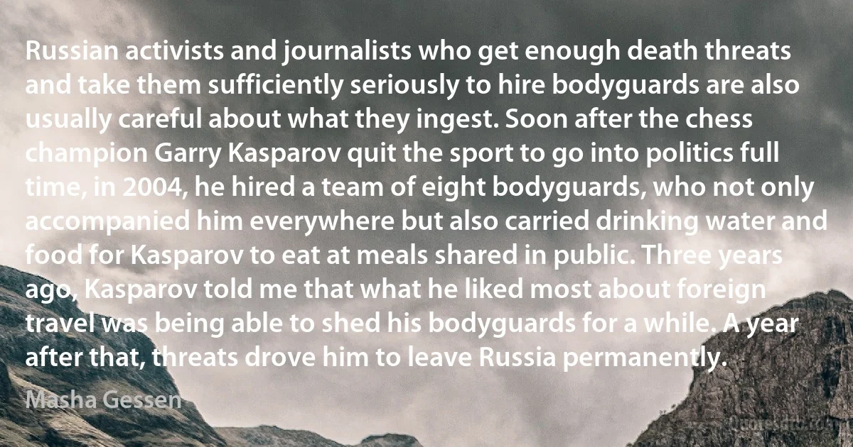 Russian activists and journalists who get enough death threats and take them sufficiently seriously to hire bodyguards are also usually careful about what they ingest. Soon after the chess champion Garry Kasparov quit the sport to go into politics full time, in 2004, he hired a team of eight bodyguards, who not only accompanied him everywhere but also carried drinking water and food for Kasparov to eat at meals shared in public. Three years ago, Kasparov told me that what he liked most about foreign travel was being able to shed his bodyguards for a while. A year after that, threats drove him to leave Russia permanently. (Masha Gessen)