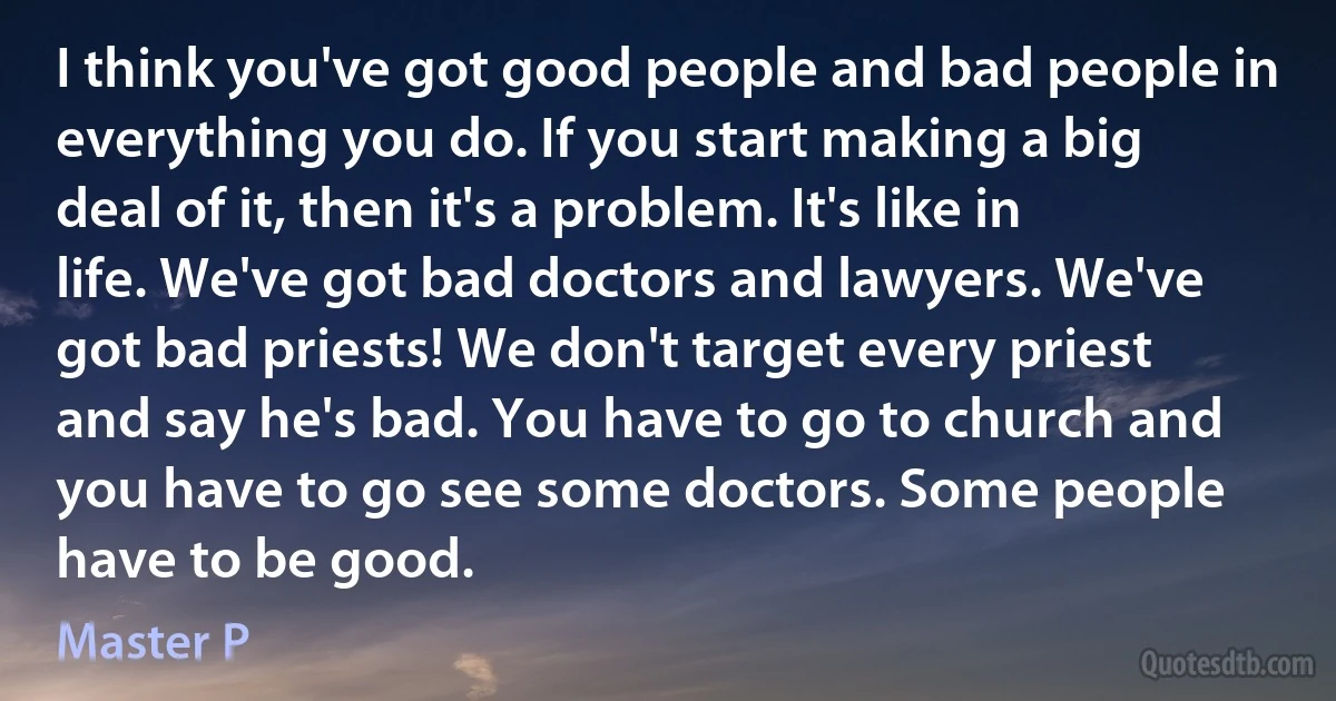 I think you've got good people and bad people in everything you do. If you start making a big deal of it, then it's a problem. It's like in life. We've got bad doctors and lawyers. We've got bad priests! We don't target every priest and say he's bad. You have to go to church and you have to go see some doctors. Some people have to be good. (Master P)