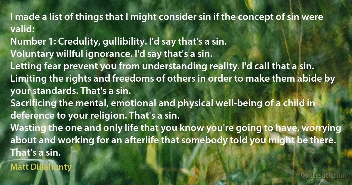 I made a list of things that I might consider sin if the concept of sin were valid:
Number 1: Credulity, gullibility. I'd say that's a sin.
Voluntary willful ignorance. I'd say that's a sin.
Letting fear prevent you from understanding reality. I'd call that a sin.
Limiting the rights and freedoms of others in order to make them abide by your standards. That's a sin.
Sacrificing the mental, emotional and physical well-being of a child in deference to your religion. That's a sin.
Wasting the one and only life that you know you're going to have, worrying about and working for an afterlife that somebody told you might be there. That's a sin. (Matt Dillahunty)