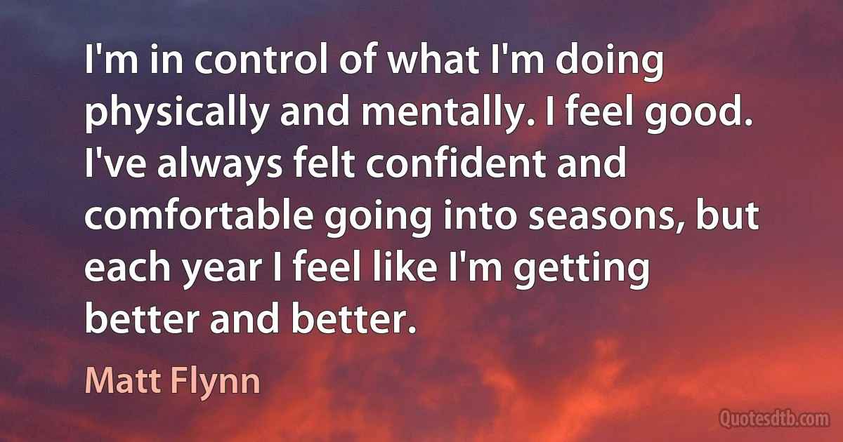 I'm in control of what I'm doing physically and mentally. I feel good. I've always felt confident and comfortable going into seasons, but each year I feel like I'm getting better and better. (Matt Flynn)