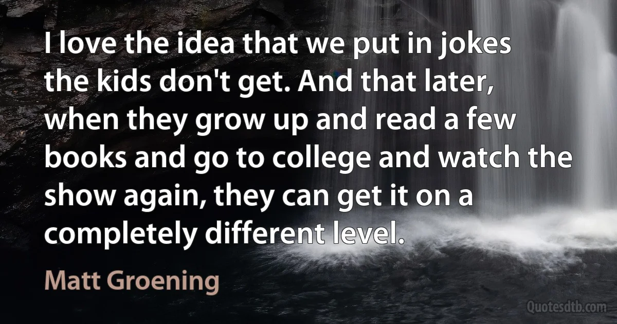 I love the idea that we put in jokes the kids don't get. And that later, when they grow up and read a few books and go to college and watch the show again, they can get it on a completely different level. (Matt Groening)