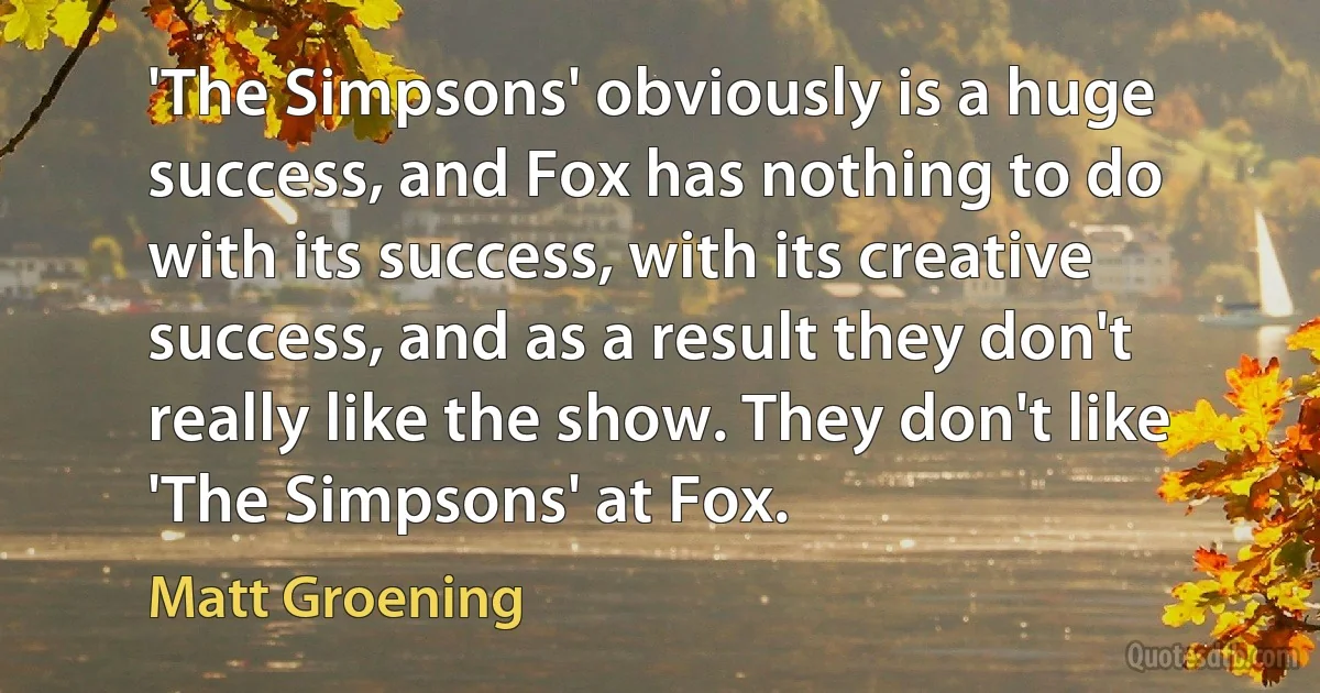 'The Simpsons' obviously is a huge success, and Fox has nothing to do with its success, with its creative success, and as a result they don't really like the show. They don't like 'The Simpsons' at Fox. (Matt Groening)